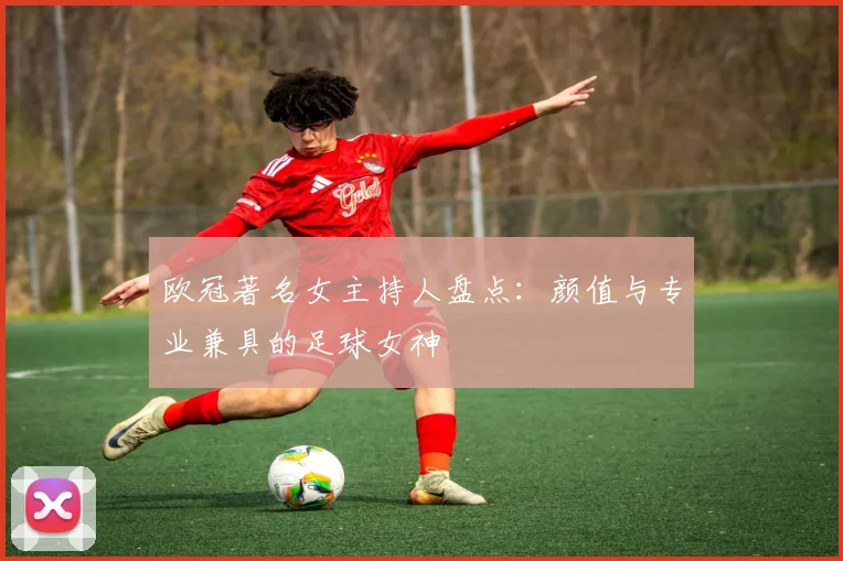 欧冠著名女主持人盘点:颜值与专业兼具的足球女神
