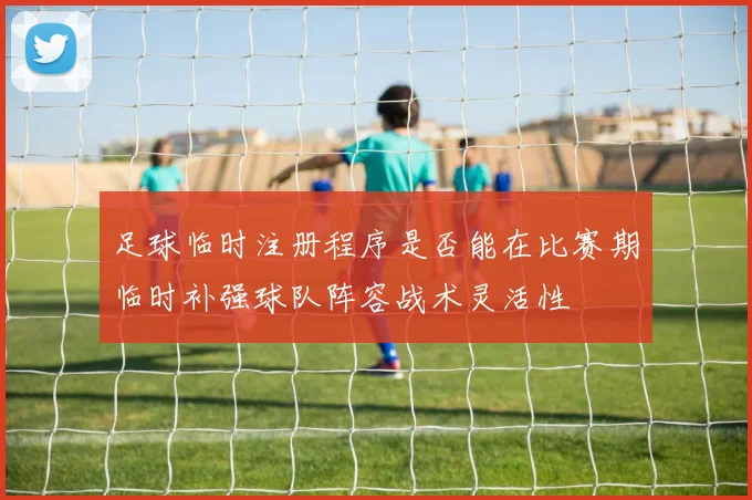足球临时注册程序是否能在比赛期临时补强球队阵容战术灵活性
