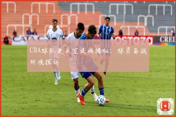 CBA球队更衣室设施揭秘：球员备战环境探访