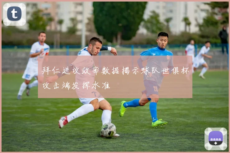 拜仁进攻效率数据揭示球队世俱杯攻击端发挥水准